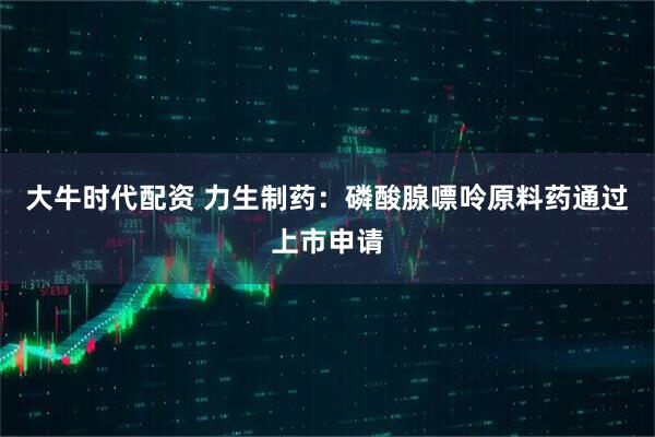 大牛时代配资 力生制药：磷酸腺嘌呤原料药通过上市申请
