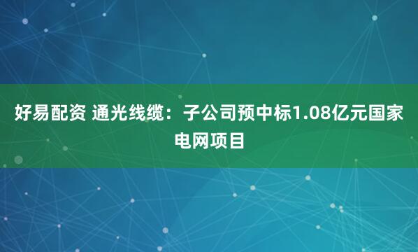 好易配资 通光线缆：子公司预中标1.08亿元国家电网项目