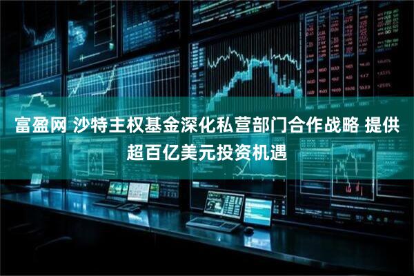 富盈网 沙特主权基金深化私营部门合作战略 提供超百亿美元投资机遇