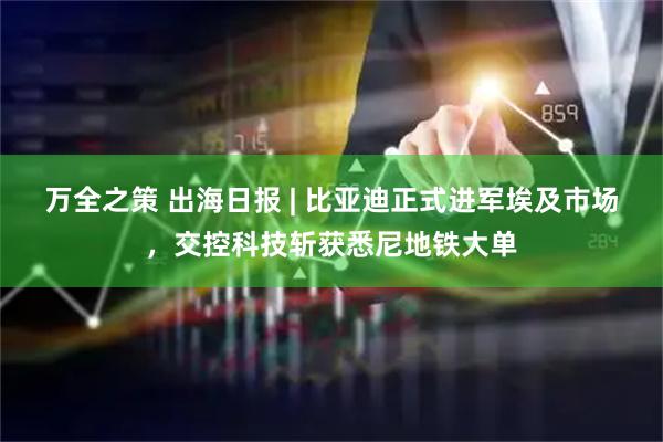万全之策 出海日报 | 比亚迪正式进军埃及市场，交控科技斩获悉尼地铁大单