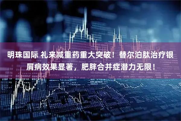 明珠国际 礼来减重药重大突破！替尔泊肽治疗银屑病效果显著，肥胖合并症潜力无限！