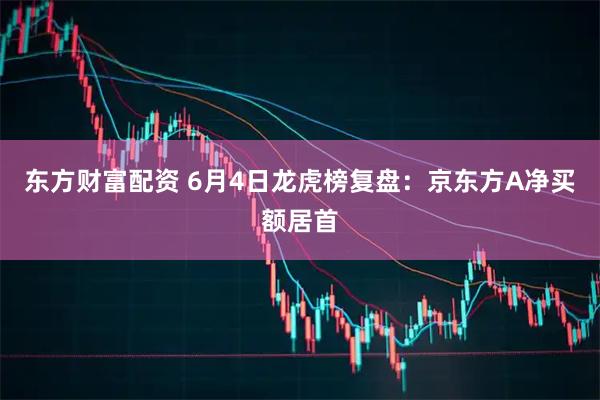 东方财富配资 6月4日龙虎榜复盘：京东方A净买额居首