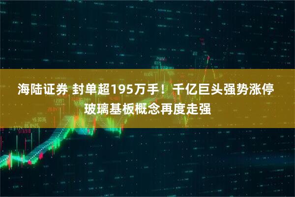 海陆证券 封单超195万手！千亿巨头强势涨停 玻璃基板概念再度走强