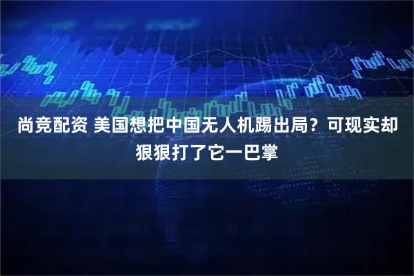 尚竞配资 美国想把中国无人机踢出局？可现实却狠狠打了它一巴掌