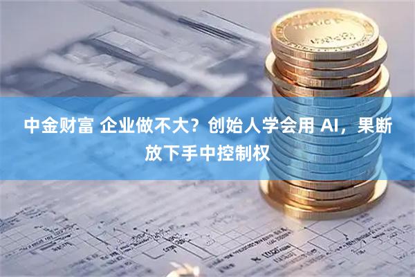 中金财富 企业做不大？创始人学会用 AI，果断放下手中控制权