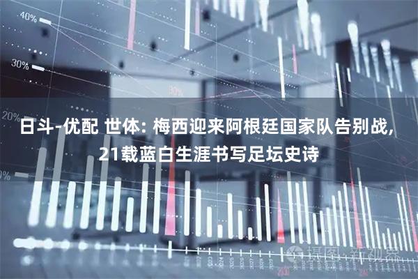 日斗-优配 世体: 梅西迎来阿根廷国家队告别战, 21载蓝白生涯书写足坛史诗