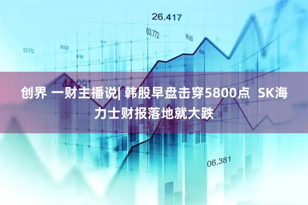 创界 一财主播说| 韩股早盘击穿5800点  SK海力士财报落地就大跌