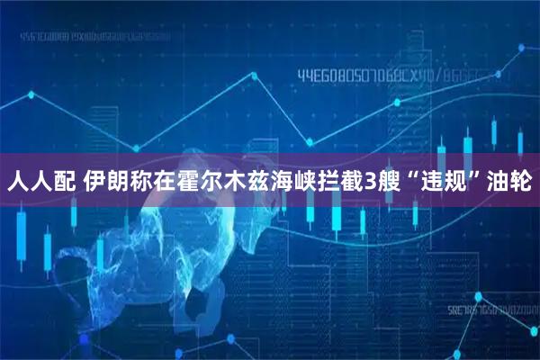 人人配 伊朗称在霍尔木兹海峡拦截3艘“违规”油轮