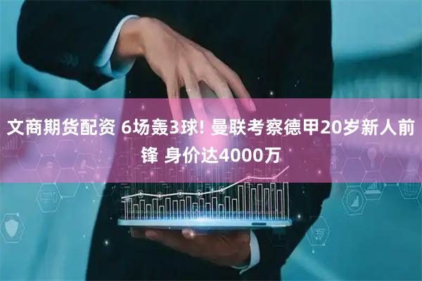 文商期货配资 6场轰3球! 曼联考察德甲20岁新人前锋 身价达4000万