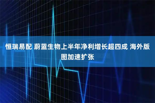 恒瑞易配 蔚蓝生物上半年净利增长超四成 海外版图加速扩张